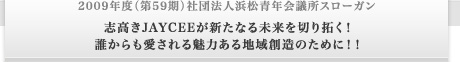 2009年度（第59期）社団法人浜松青年会議所スローガン 志高きJAYCEEが新たなる未来を切り拓く！誰からも愛される魅力ある地域創造のために！！
