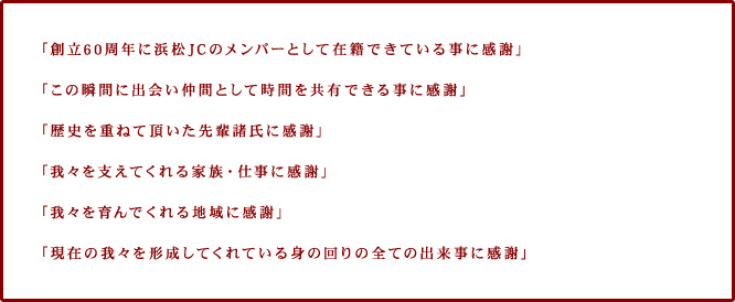 「創立60周年に浜松JCのメンバーとして在籍できている事に感謝」「この瞬間に出会い仲間として時間を共有できる事に感謝」「歴史を重ねて頂いた先輩諸氏に感謝」「我々を支えてくれる家族・仕事に感謝」「我々を育んでくれる地域に感謝」「現在の我々を形成してくれている身の回りの全ての出来事に感謝」