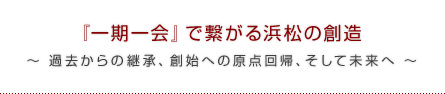 『一期一会』で繋がる浜松の創造 ～ 過去からの継承、創始への原点回帰、そして未来へ ～ 