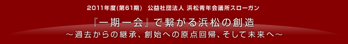 2011年度（第61期）社団法人浜松青年会議所スローガン 『一期一会』で繋がる浜松の創造 〜過去からの継承、創始への原点回帰、そして未来へ〜