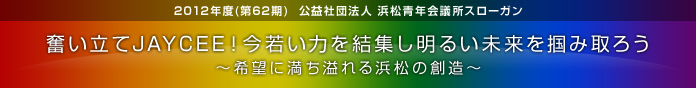 2012年度(第62期)  公益社団法人 浜松青年会議所スローガン　奮い立てJAYCEE！今若い力を結集し明るい未来を掴み取ろう　～希望に満ち溢れる浜松の創造～