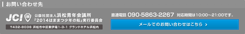 お問い合わせ先　公益社団法人浜松青年会議所『2014はままつ少年の船』実行委員会　直通電話 090-5863-2267  対応時間は10:00～21:00です。