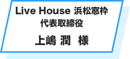 Live House 浜松窓枠 代表取締役 上嶋 潤  様